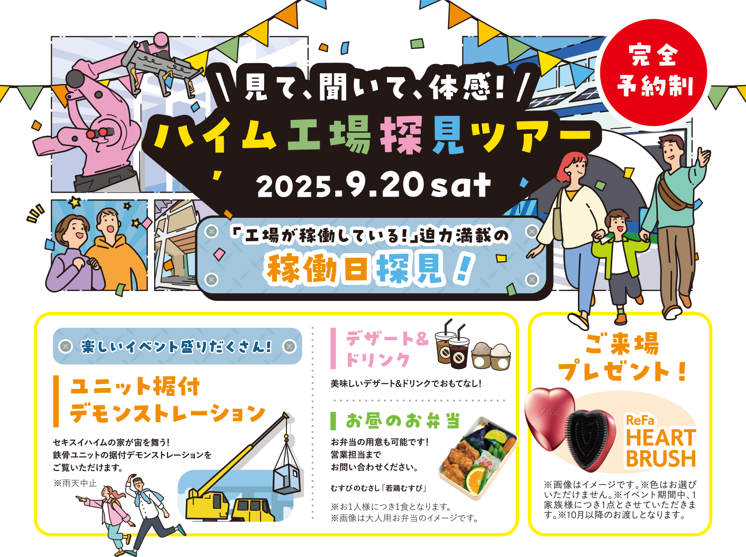 ＼見て、聞いて、体感！／ハイム工場 探見ツアー 2025.9.20 sat 完全予約制 「工場が稼働している！」迫力満載の稼働日探見！楽しいイベント盛りだくさん！ユニット据付 デモンストレーション セキスイハイムの家が宙を舞う！鉄骨ユニットの据付デモンストレーションをご覧いただけます。※雨天中止 デザート＆ドリンク 美味しいデザート＆ドリンクでおもてなし！お昼のお弁当 お弁当の用意も可能です！営業担当までお問い合わせください。※お1人様につき1食となります。※画像は大人用お弁当のイメージです。ご来場プレゼント！ReFa HEART BRUSH　※画像はイメージです。※色はお選びいただけません。※イベント期間中、1家族様につき1点とさせていただきます。※10月以降のお渡しとなります。