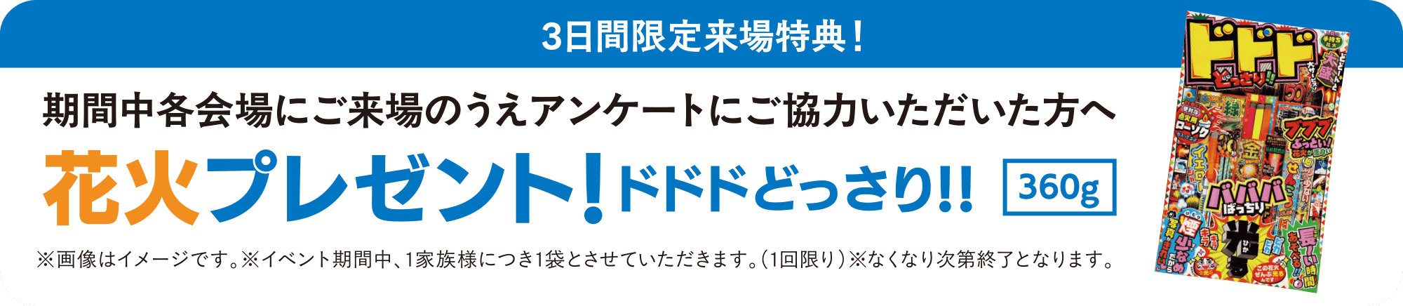 3日間限定ご来場特典！ 期間中各会場にご来場のうえアンケートにご協力いただいた方へ 花火プレゼント！ドドドどっさり!!【360g】 ※画像はイメージです。 ※イベント期間中、1家族様につき1袋とさせていただきます。（1回限り）※なくなり次第終了となります。