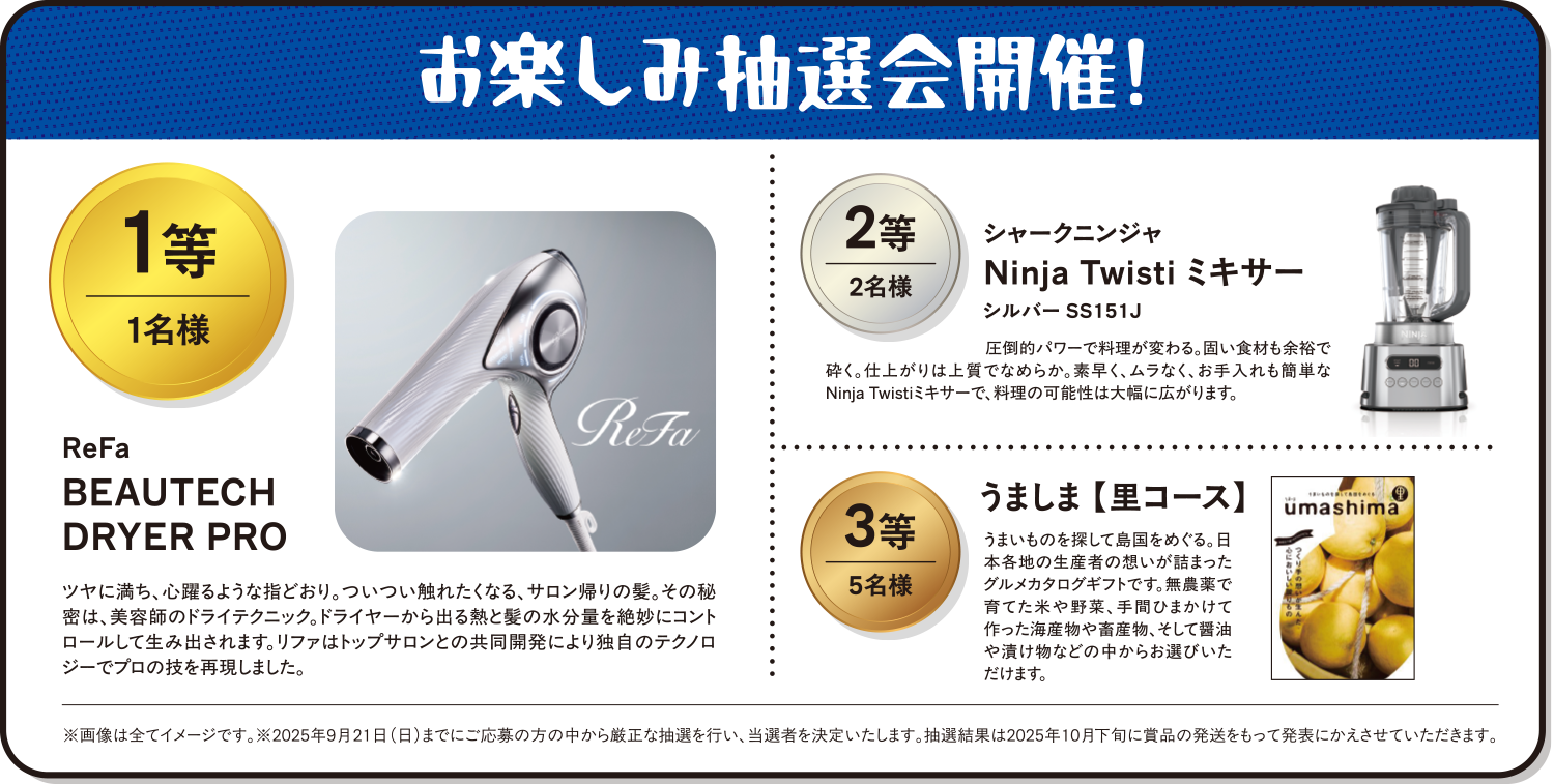お楽しみ抽選会開催！ 1等 1名様 商品名：ReFa BEAUTECH DRYER PRO　ツヤに満ち、心躍るような指どおり。ついつい触れたくなる、サロン帰りの髪。その秘密は、美容師のドライテクニック。ドライヤーから出る熱と髪の水分量を絶妙にコントロールして生み出されます。リファはトップサロンとの共同開発により独自のテクノロジーでプロの技を再現しました。　2等 2名様 商品名：シャークニンジャ Ninja Twisti ミキサー シルバー SS151J 圧倒的なパワーで料理が変わる。固い食材も余裕で砕く。仕上がりは上質でなめらか。素早く、ムラなく、お手入れも簡単なNinaja Twistiミキサーで、料理の可能性は大幅に広がります。 3等 5名様 商品名：うましま【里コース】 うまいものを探して島国をめぐる。日本各地の生産者の想いが詰まったグルメカタログギフトです。無農薬で育てた米や野菜、手間ひまかけて作った海産物や畜産物、そして醤油や漬物などの中からお選びいただけます。※画像は全てイメージです。※2025年9月21日（日）までにご応募の方の中から厳正な抽選を行い、当選者を決定いたします。抽選結果は2025年10月下旬に賞品の発送をもって発表とかえさせていただきます。