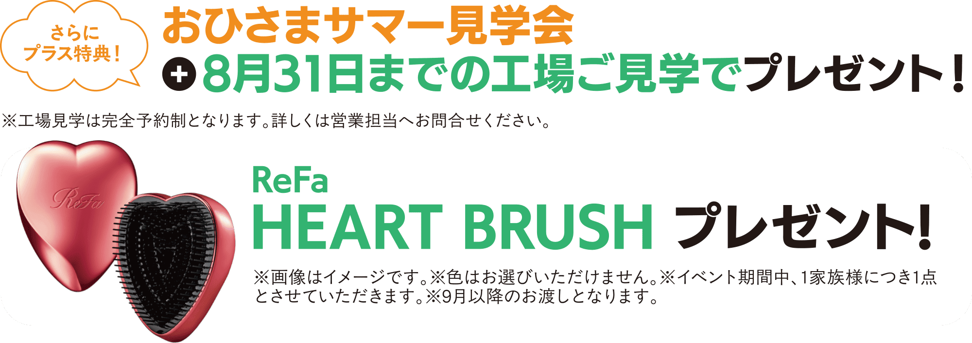 さらにプラス特典！ おひさまサマー見学会 ＋ 8月31日までの工場ご見学でプレゼント！ ※工場見学は完全予約制となります。詳しくは営業担当へお問合せください。 ReFa HEART BRUSH プレゼント！※画像はイメージです。※色はお選びいただけません。※イベント期間中、1家族様につき1点とさせていただきます。※9月以降のお渡しとなります。