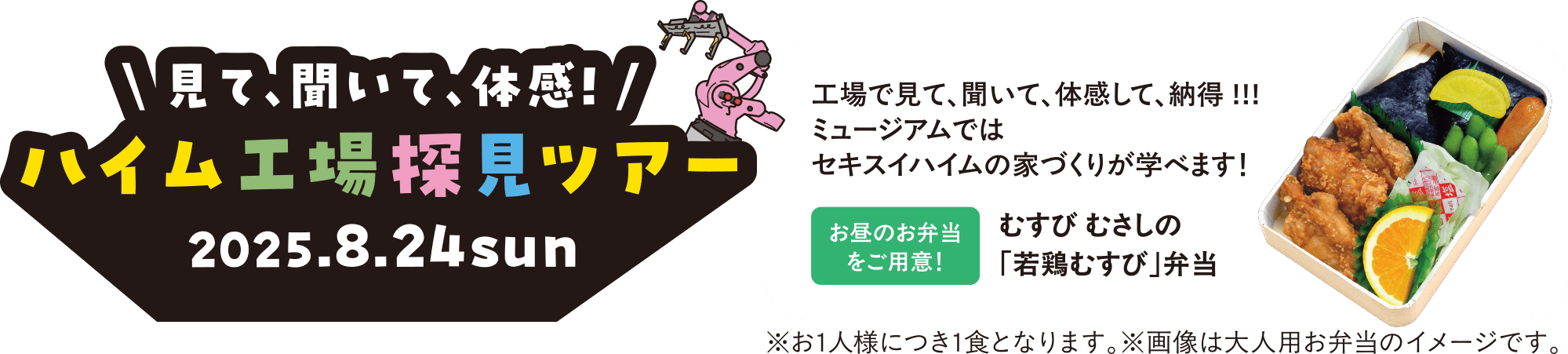 ＼見て、聞いて、体感！／ハイム工場探見ツアー 2025.8.24 sun 工場で見て、聞いて、体感して、納得!!! ミュージアムではセキスイハイムの家づくりが学べます！ 【お昼のお弁当をご用意！】むすび むさしの「若鶏むすび」弁当 ※お1人様につき1食となります。※画像は大人用お弁当のイメージです。