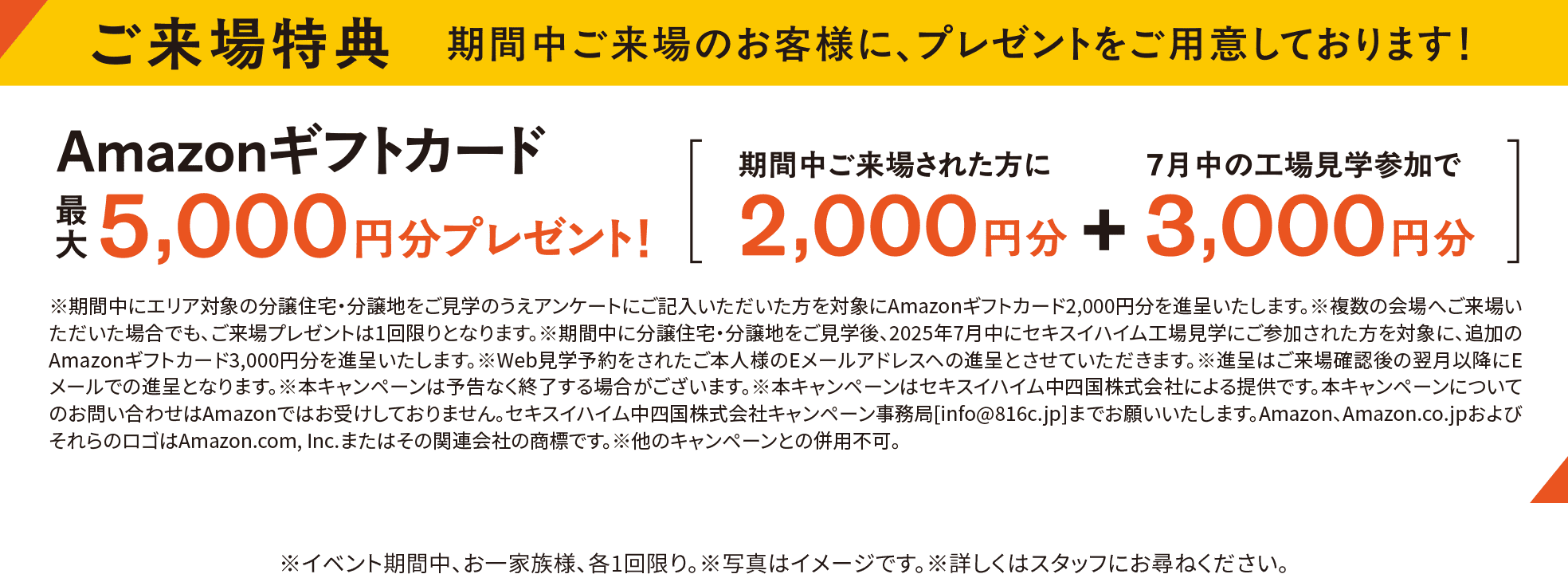 ご来場特典　期間中ご来場のお客様に、プレゼントをご用意しております！Amazonギフトカード最大 5,000円分プレゼント！［ 期間中ご来場された方に 2,000円分 ＋ 7月中の工場見学参加で 3,000円分 ］※期間中にエリア対象の分譲住宅・分譲地をご見学のうえアンケートにご記入いただいた方を対象にAmazonギフトカード2,000円分を進呈いたします。※複数の会場へご来場いただいた場合でも、ご来場プレゼントは1回限りとなります。※期間中に分譲住宅・分譲地をご見学後、2025年7月中にセキスイハイム工場見学にご参加された方を対象に、追加のAmazonギフトカード3,000円分を進呈いたします。※Web見学予約をされたご本人様のEメールアドレスへの進呈とさせていただきます。※進呈はご来場確認後の翌月以降にEメールでの進呈となります。※本キャンペーンは予告なく終了する場合がございます。※本キャンペーンはセキスイハイム中四国株式会社による提供です。本キャンペーンについてのお問い合わせはAmazonではお受けしておりません。セキスイハイム中四国キャンペーン事務局[info@816c.jp]までお願いいたします。Amazon、Amazon.co.jpおよびそれらのロゴはAmazon.com, Inc.またはその関連会社の商標です。※他のキャンペーンとの併用不可。※イベント期間中、お一家族様、各1回限り。※写真はイメージです。※詳しくはスタッフお尋ねください。