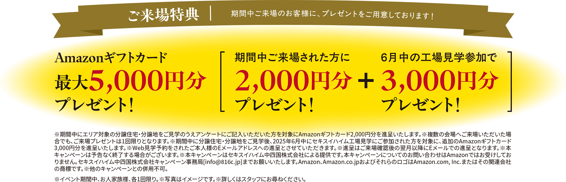 ご来場特典｜期間中ご来場のお客様に、プレゼントをご用意しております！ Amazonギフトカード最大5,000円分プレゼント！ 期間中ご来場された方に:2,000円分プレゼント！ 6月中の工場見学参加で＋3,000円分プレゼント！※期間中にエリア対象の分譲住宅・分譲地をご見学のうえアンケートにご記入いただいた方を対象にAmazonギフトカード2,000円分を進呈いたします。※複数の会場へご来場いただいた場合でも、ご来場プレゼントは1回限りとなります。※期間中に分譲住宅・分譲地をご見学後、2025年6月中にセキスイハイム工場見学にご参加された方を対象に、追加のAmazonギフトカード3,000円分を進呈いたします。※Web見学予約をされたご本人様のEメールアドレスへの進呈とさせていただきます。※進呈はご来場確認後の翌月以降にEメールでの進呈となります。※本キャンペーンは予告なく終了する場合がございます。※本キャンペーンはセキスイハイム中四国株式会社による提供です。本キャンペーンに関するお問い合わせはAmazonではお受けしておりません。セキスイハイム中四国株式会社キャンペーン事務局[info@816c.jp]までお願いいたします。Amazon、Amazon.co.jpおよびそれらのロゴはAmazon.com,Inc.またはその関連会社の商標です。※他のキャンペーンと併用不可。※イベント期間中、お人家族様、各1回限り。※写真はイメージです。※詳しくはスタッフにおたずねください。