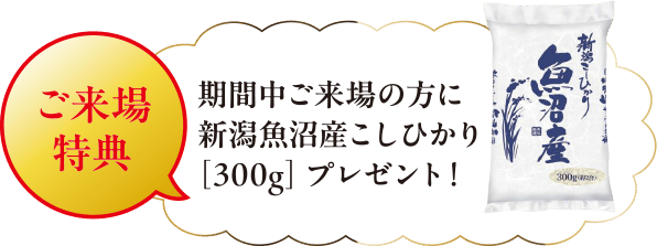 ご来場特典 期間中ご来場の方に新潟魚沼産こしひかり「300g」プレゼント！