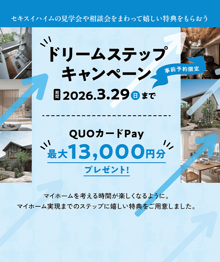 セキスイハイムの見学会や相談会をまわって楽しい特典をもらおう 事前予約限定 ドリームステップキャンペーン 期間；2026.3.29（日）まで QUOカードPay最大13000円プレゼント！ マイホームを考える時間が楽しくなるように。マイホーム実現までのステップに嬉しい特典をご用意しました。