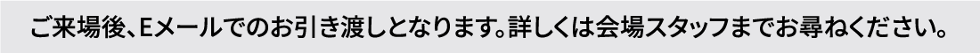 ご来場後、Eメールでのお引き渡しとなります。詳しくは会場スタッフまでお尋ねください。