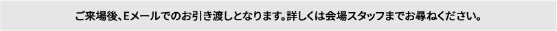 ご来場後、Eメールでのお引き渡しとなります。詳しくは会場スタッフまでお尋ねください。