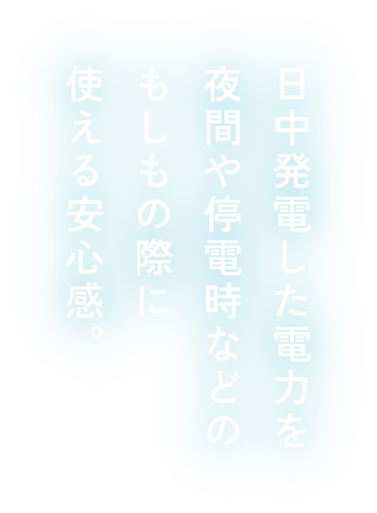日中発電した電力を夜間や停電時などのもしもの際に使える安心感。