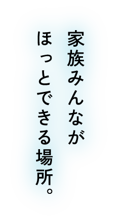 家族みんながほっとできる場所。