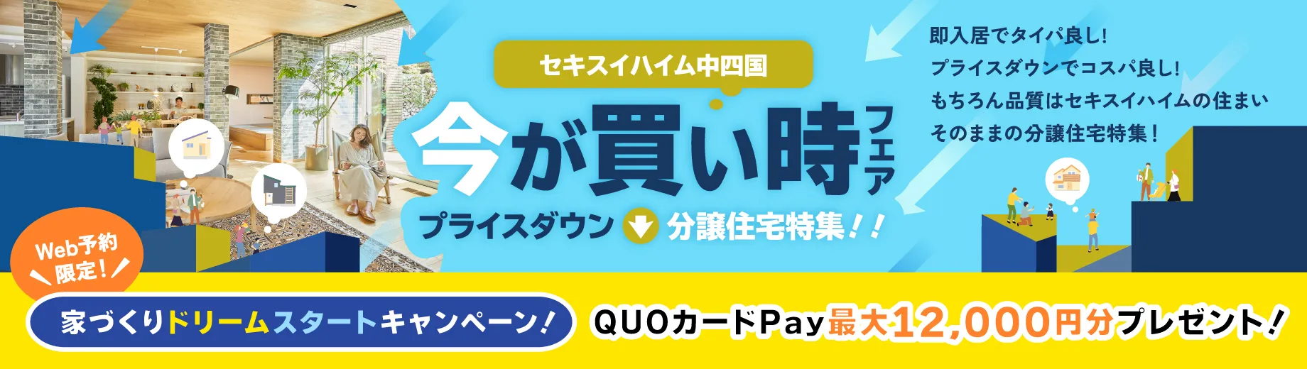 セキスイハイム中四国 今が買い時フェア プライスダウン分譲住宅特集！！即入居でタイパ良し！プライスダウンでコスパ良し！もちろん品質はセキスイハイムの住まいそのままの分譲住宅特集！ 自由に見学もできる Web予約限定！ 家づくりドリームスタートキャンペーン！ QUOカードPay最大12,000円分プレゼント! 