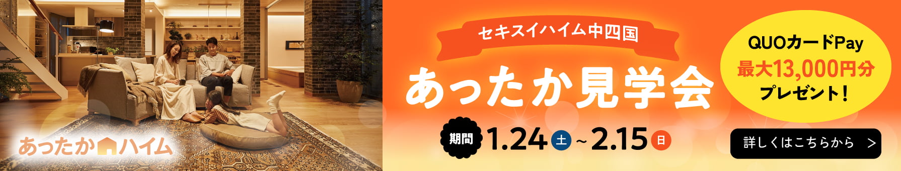 あったかハイム セキスイハイム中四国 あったか見学会 期間：1.24(土)～2.15(日) QUOカードPay最大13,000円分プレゼント!  詳しくはこちらから