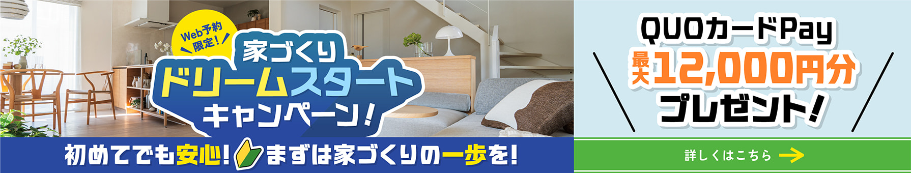 Web予約限定！ 家づくりドリームスタートキャンペーン！ 初めてでも安心！ まずは家づくりの一歩を！ QUOカードPay最大12000円分プレゼント! 