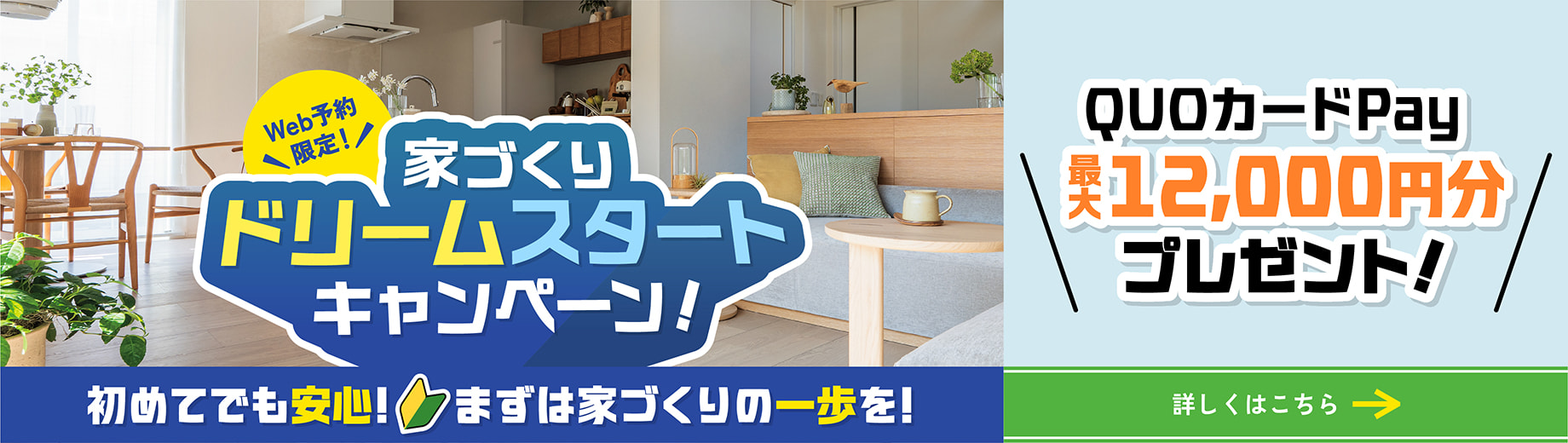 Web予約限定！ 家づくりドリームスタートキャンペーン！ 初めてでも安心！ まずは家づくりの一歩を！ QUOカードPay最大12000円分プレゼント!