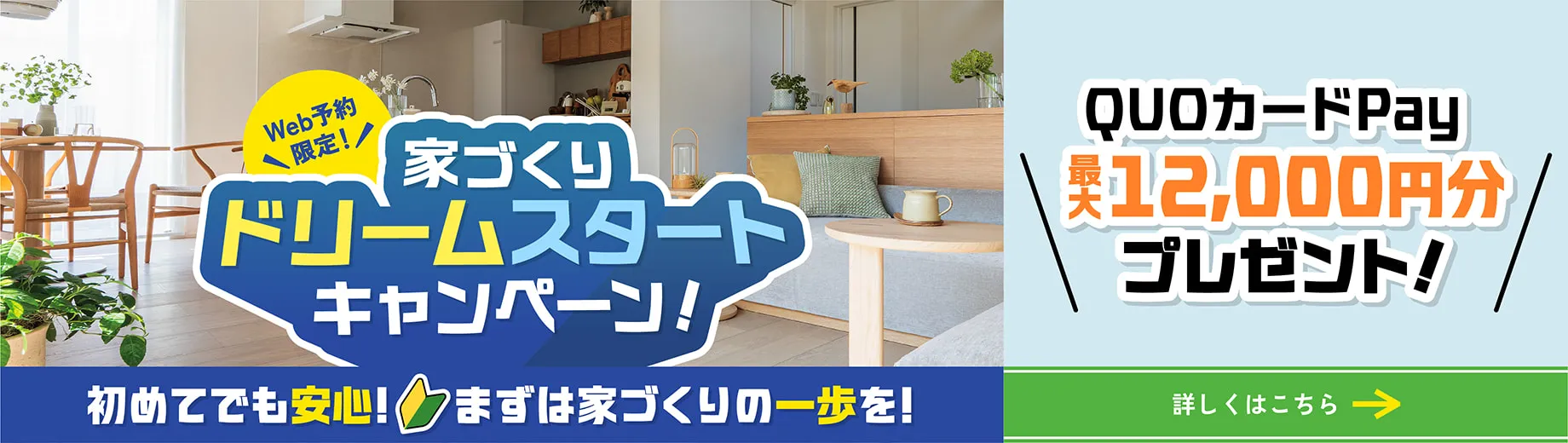 Web予約限定！ 家づくりドリームスタートキャンペーン！ 初めてでも安心！ まずは家づくりの一歩を！ QUOカードPay最大12000円分プレゼント!