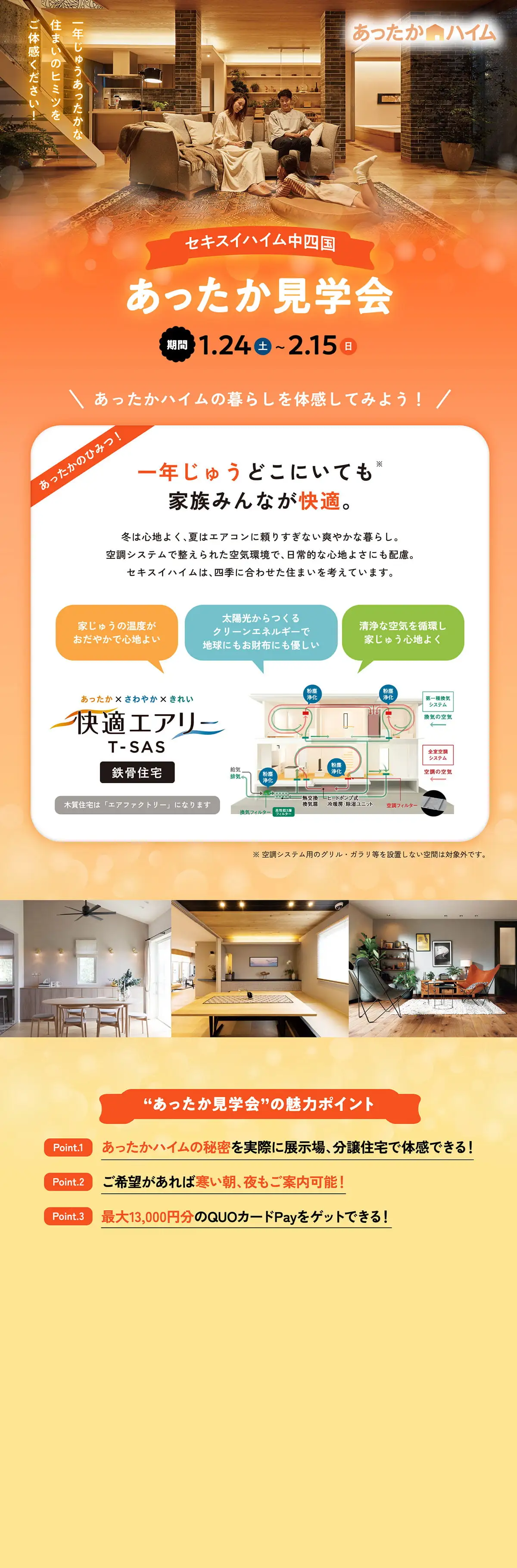 あったかハイム 一年じゅうあったかな住まいのヒミツをご体感ください！ セキスイハイム中四国 あったか見学会 期間：1.24(土)～2.15(日) あったかハイムの暮らしを体感してみよう！ あったかのひみつ！ 一年じゅうどこにいても※家族みんなが快適。 冬は心地よく、夏はエアコンに頼りすぎない爽やかな暮らし。空調システムで整えられた空気環境で、日常的な心地よさにも配慮。セキスイハイムは、四季に合わせた住まいを考えています。 家じゅうの温度がおだやかで心地よい 太陽光からつくるクリーンエネルギーで地球にもお財布にも優しい 清浄な空気を循環し家じゅう心地よく 快適エアリーT-SAS 鉄骨住宅 木質住宅は「エアファクトリー」になります ※空調システム用のグリル・ガラリ等を設置しない空間は対象外です”あったか見学会”の魅力ポイント Point.1 あったかハイムヒミツを実際に展示場、分譲住宅で体感できる！ Point.2 ご希望があれば寒い朝、夜もご案内可能！ Point.3 最大13,000円分のQUOカードペイをゲットできる！