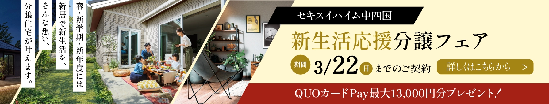 セキスイハイム中四国 新生活応援分譲フェア 期間3/22（日）までのご契約 詳しくはこちらから　QUOカードPay最大13,000円分プレゼント! 