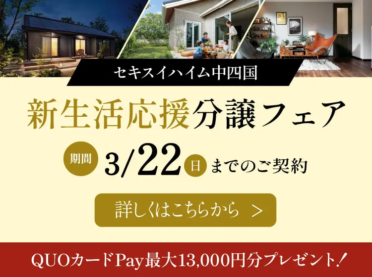 セキスイハイム中四国 新生活応援分譲フェア 期間3/22（日）までのご契約 詳しくはこちらから　QUOカードPay最大13,000円分プレゼント! 