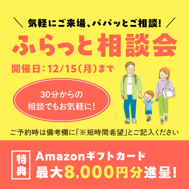 気軽にご来場、パパッとご相談！ ふらっと相談会 開催日：12/15(月)まで 30分からの相談でもお気軽に！ ご予約時は備考欄に「※短時間希望」と御記入ください。 特典：Amazonギフトカード最大8,000円分進呈!