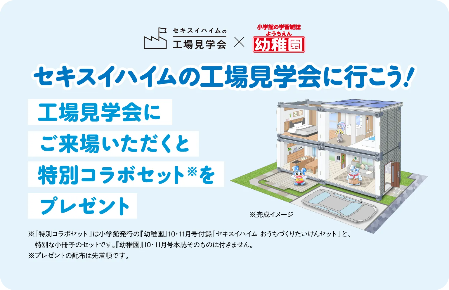 セキスイハイムの工場見学会に行こう！ 工場見学会にご来場いただくと特別コラボセットをプレゼント※「特別コラボセット」は小学館発行の『幼稚園』10・11月号付録「セキスイハイム おうちづくりたいけんセット」と、特別な小冊子のセットです。『幼稚園』10・11月号本誌そのものは付きません。※プレゼントの配布は先着順です。