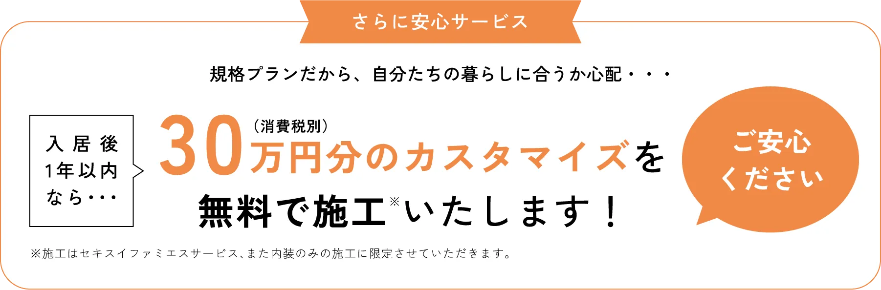 さらに安心サービス 規格プランだから、自分たちの暮らしに合うか心配・・・でも入居後1年以内なら・・・30万円分（消費税別）無料で施工いたします！のカスタマイズを