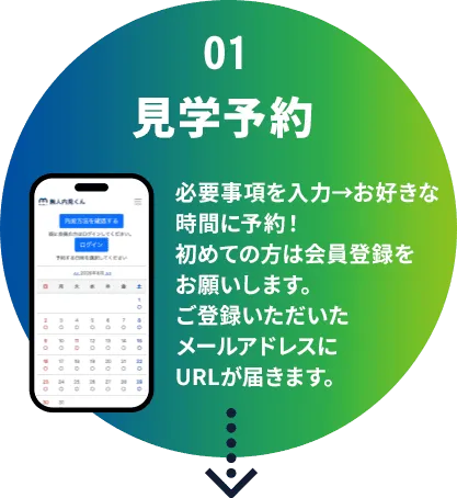 01 見学予約 必要事項を入力→お好きな時間に予約!初めての方は会員登録をお願いします。ご登録いただいたメールアドレスにURLが届きます。