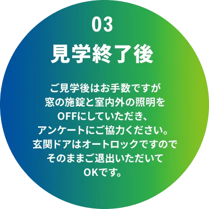 03 見学終了後 ご見学後はお手数ですが窓の施錠と室内外の照明をOFFにしていただき、アンケートにご協力ください。玄関ドアはオートロックですのでそのままご退出いただいてOKです。