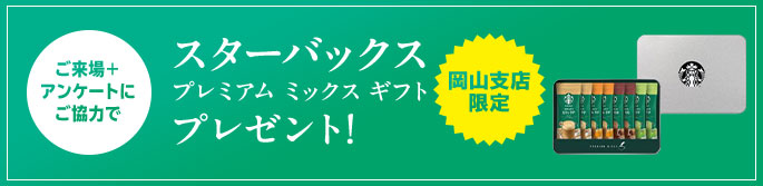 ご来場＋アンケートにご協力で スターバックスプレミアムミックスギフトプレゼント！ 岡山支店限定