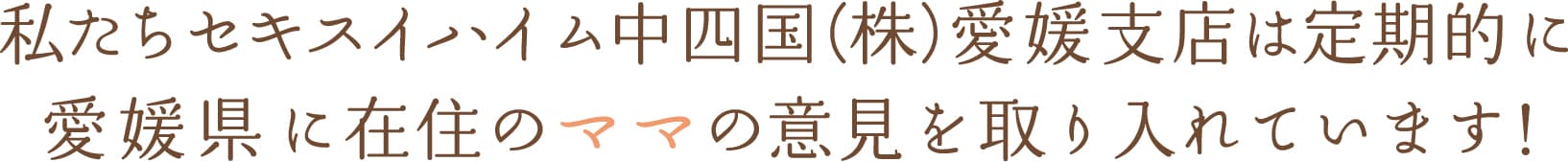 私たちセキスイハイム中四国(株)愛媛支社は定期的に 愛媛県に在住のママの意見を取り入れています!