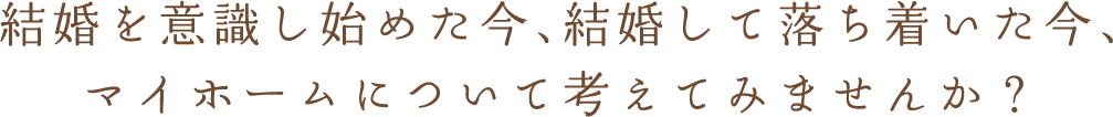 結婚を意識し始めた今、結婚して落ち着いた今、 マイホームについて考えてみませんか？