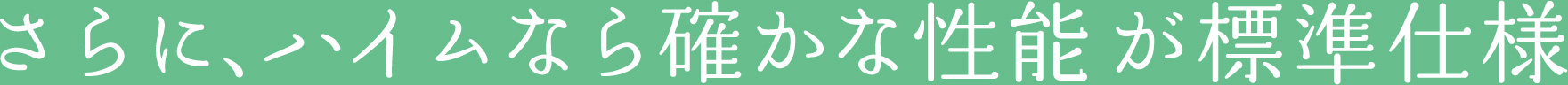 さらに、ハイムなら確かな性能が標準仕様