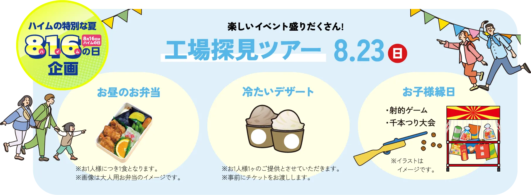 ハイムの特別な夏の8月16日はハイムの日！楽しいイベント盛りだくさん!工場探見ツアー8月23日の日曜日開催！ 1.お昼のお弁当を提供※お1人様につき1食となります。2.冷たいデザートを提供※お1人様1ヶのご提供とさせていただきます。※事前にチケットをお渡しします。 3.お子様縁日・射的ゲーム・千本つり大会を実施