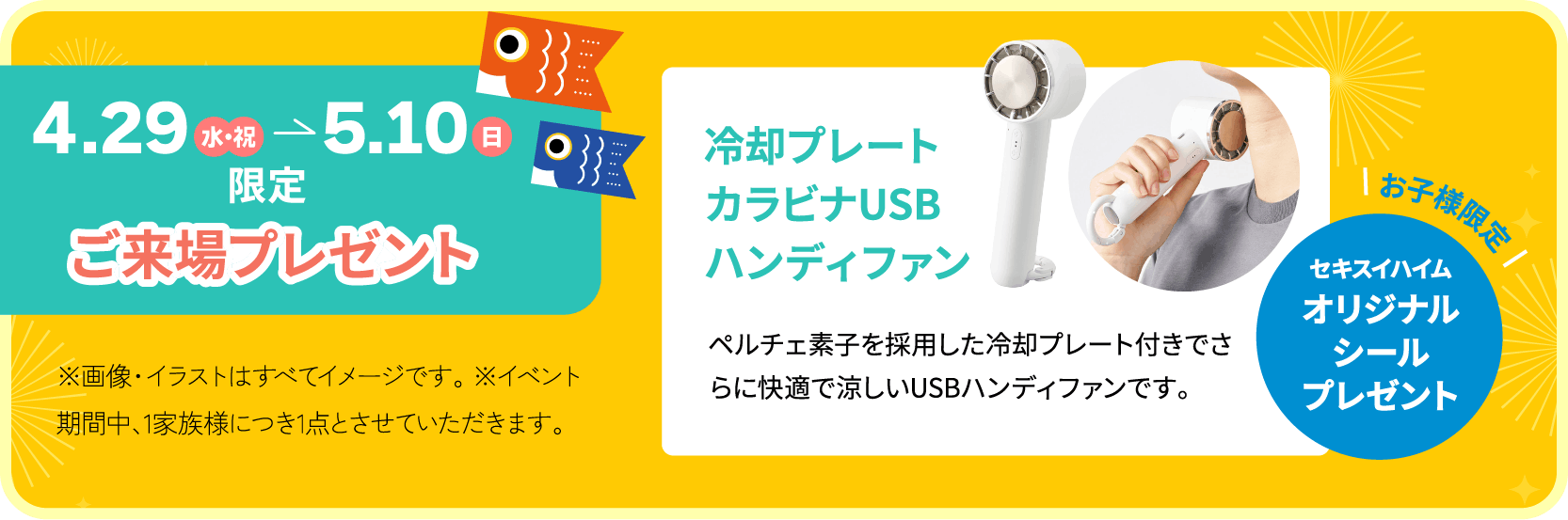 4月29日（水・祝）から5月10日まで限定 ご来場プレゼント 冷却プレートカラビナUSBハンディファンペルチェ素子を採用した冷却プレート付きでさらに快適で涼しいUSBハンディファンです。 お子様限定オリジナルシールプレゼント※イベント期間中、1家族様につき1点とさせていただきます。