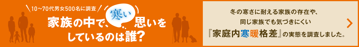 10～70代男女500名に調査 家族の中で、寒い思いを しているのは誰？ 冬の寒さに耐える家族の存在や、同じ家族でも気づきにくい『家庭内寒暖格差』の実態を調査しました。