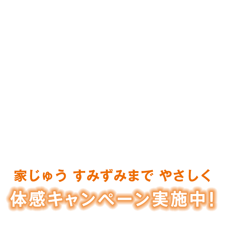 家じゅう すみずみまで やさしく 体感キャンペーン実施中