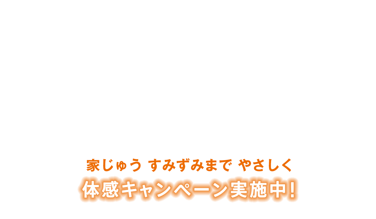 家じゅう すみずみまで やさしく 体感キャンペーン実施中