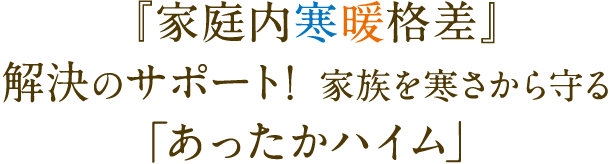  『家庭内寒暖格差』解決のサポート！ 家族を寒さから守る「あったかハイム」