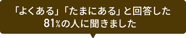 「よくある」「たまにある」と回答した81%の人に聞きました