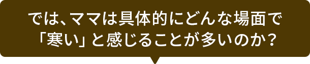 では、ママは具体的にどんな場面で「寒い」と感じることが多いのか？