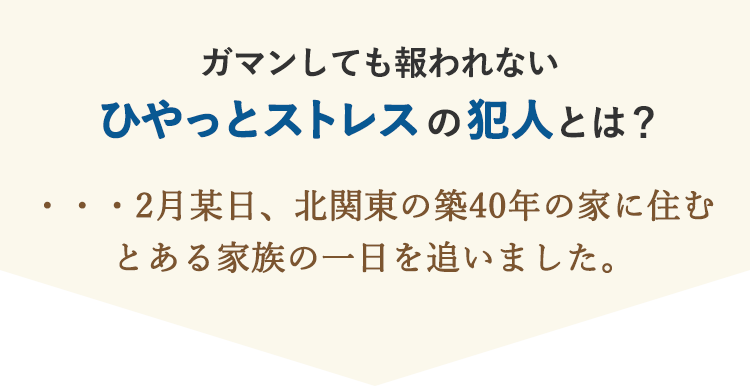 ガマンしても報われない ひやっとストレスの犯人とは？…2月某日、北関東の築40年の家に住む とある家族の一日を追いました。