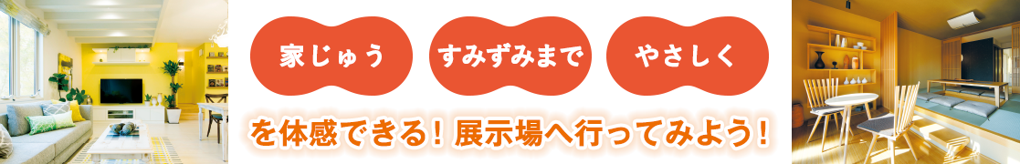 「家じゅう」「すみずみまで」「やさしく」を体感できる！展示場へ行ってみよう！