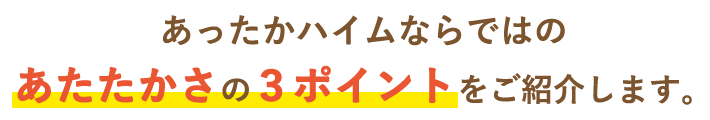 あったかハイムならではのあたたかさの３ポイントをご紹介します。