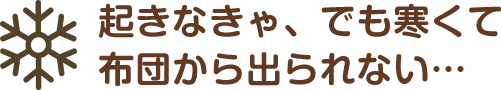 起きなきゃ、でも寒くて布団から出られない…