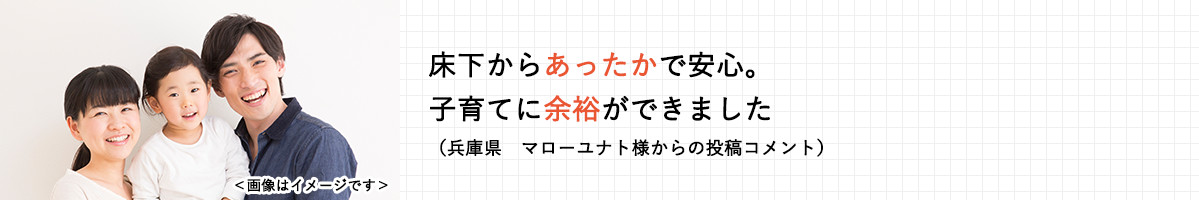 床下からあったかで安心。子育てに余裕ができました。（兵庫県　マローユナト様からの投稿コメント）