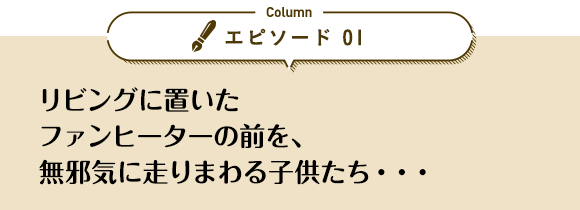 エピソード 01「リビングに置いたファンヒーターの前を、無邪気に走りまわる子供たち…」