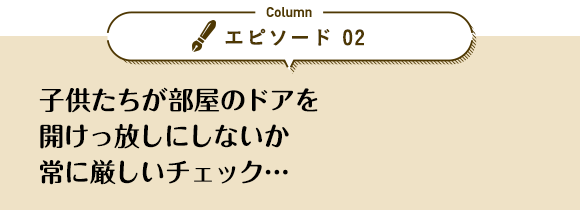 エピソード 02「子供たちが部屋のドアを開けっ放しにしないか常に厳しいチェック…」