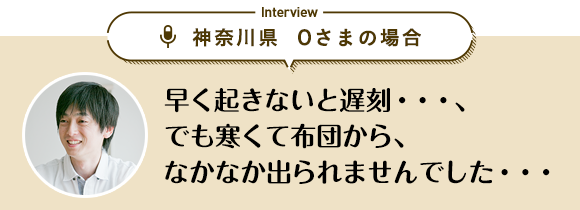 神奈川県 Oさまの場合「早く起きないと遅刻…、でも寒くて布団から、なかなか出られませんでした…」