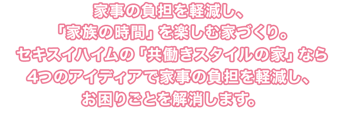 家事の負担を軽減し、「家族の時間」を楽しむ家づくり。セキスイハイムの「共働きスタイルの家」なら4つのアイディアで家事の負担を軽減し、お困りごとを解消します。