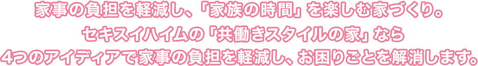家事の負担を軽減し、「家族の時間」を楽しむ家づくり。セキスイハイムの「共働きスタイルの家」なら4つのアイディアで家事の負担を軽減し、お困りごとを解消します。