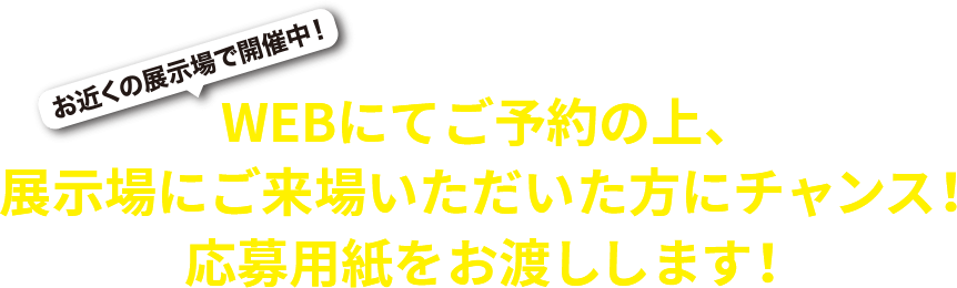 お近くの展示場で開催中！WEBにてご予約の上、展示場にご来場いただいた方にチャンス！応募用紙をお渡しします！