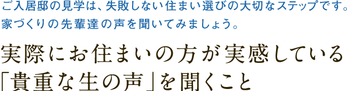 ご入居邸の見学は、失敗しない住まい選びの大切なステップです。
		家づくりの先輩達の声を聞いてみましょう。